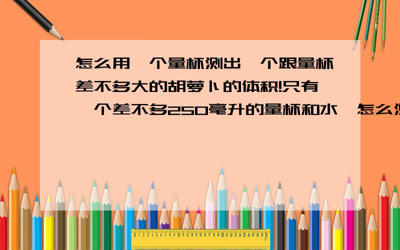 怎么用一个量杯测出一个跟量杯差不多大的胡萝卜的体积!只有一个差不多250毫升的量杯和水,怎么测出来一个胡萝卜的体积啊!