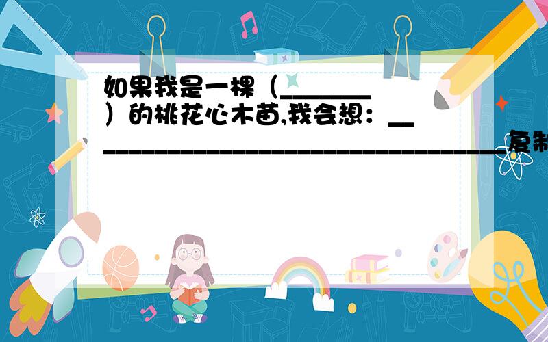 如果我是一棵（_______）的桃花心木苗,我会想：_________________________________复制的不采纳,“（_______）”里面可以填：茁壮成长 即将枯萎 还有一道题目,《桃花心木》这篇课文滴第4段~第10段 作