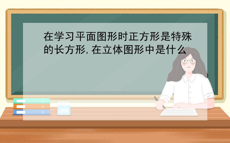 在学习平面图形时正方形是特殊的长方形,在立体图形中是什么