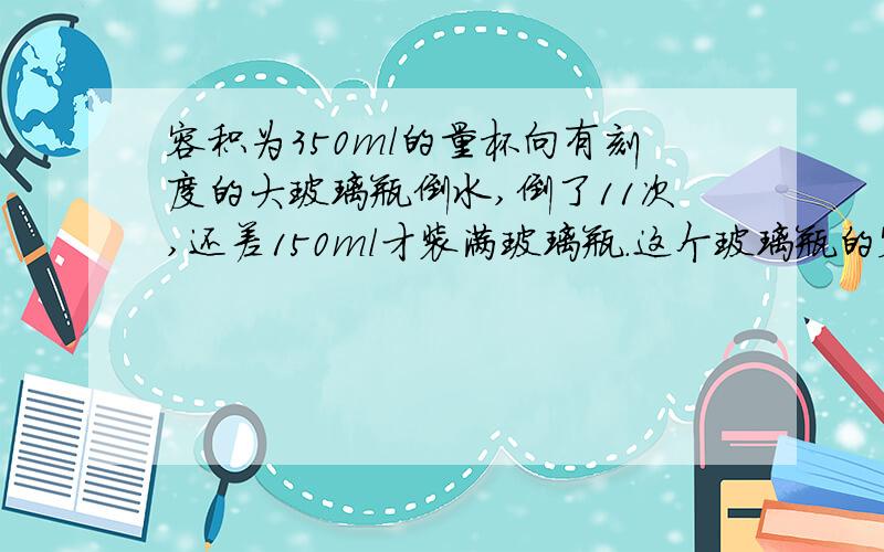 容积为350ml的量杯向有刻度的大玻璃瓶倒水,倒了11次,还差150ml才装满玻璃瓶.这个玻璃瓶的容积?有两根同样长的丝带,第一根剪去15m,第二根剪去3m,剩下的第二根丝带是第一根的4倍.每根丝带原