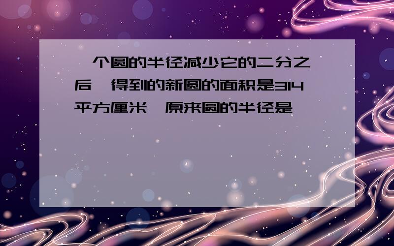 一个圆的半径减少它的二分之一后,得到的新圆的面积是314平方厘米,原来圆的半径是