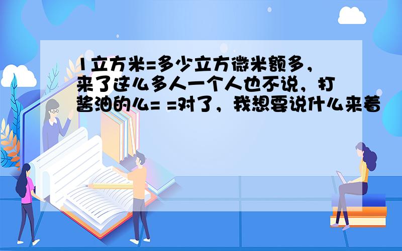 1立方米=多少立方微米额多，来了这么多人一个人也不说，打酱油的么= =对了，我想要说什么来着