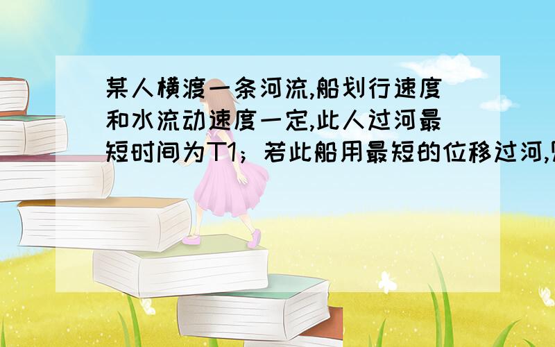 某人横渡一条河流,船划行速度和水流动速度一定,此人过河最短时间为T1；若此船用最短的位移过河,则需时间