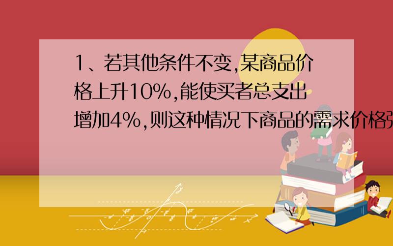 1、若其他条件不变,某商品价格上升10%,能使买者总支出增加4%,则这种情况下商品的需求价格弹性?