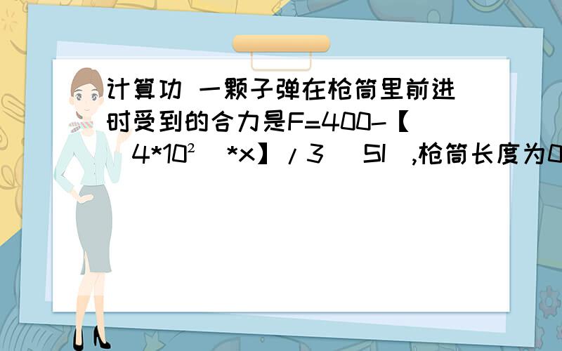 计算功 一颗子弹在枪筒里前进时受到的合力是F=400-【（4*10²）*x】/3 （SI）,枪筒长度为0.3m ,则合力对子弹做的功是?求列式