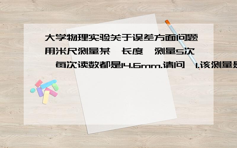 大学物理实验关于误差方面问题用米尺测量某一长度,测量5次,每次读数都是14.6mm.请问,1.该测量是否有误差?2.属于何种误差?3.误差值是多少?4.实际测量的值应该是多少?问下1楼,为什么说是随即