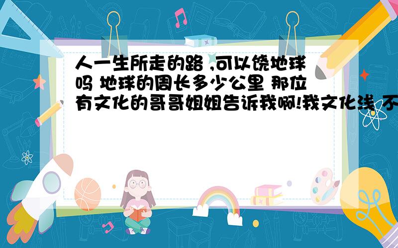 人一生所走的路 ,可以饶地球吗 地球的周长多少公里 那位有文化的哥哥姐姐告诉我啊!我文化浅 不懂赤道和两极 简单说人一辈子可以饶地球走好几圈吗 赤道是不是东西走向 两极是不是南北