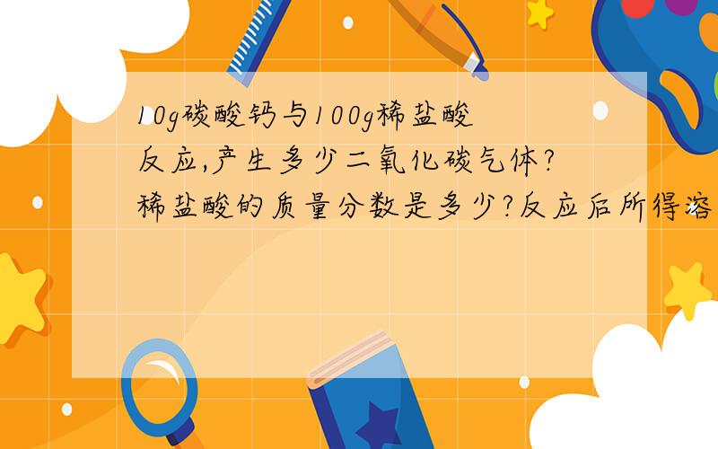 10g碳酸钙与100g稀盐酸反应,产生多少二氧化碳气体?稀盐酸的质量分数是多少?反应后所得溶液的质量分数是多少?麻烦详细一点..我怕我看不懂..