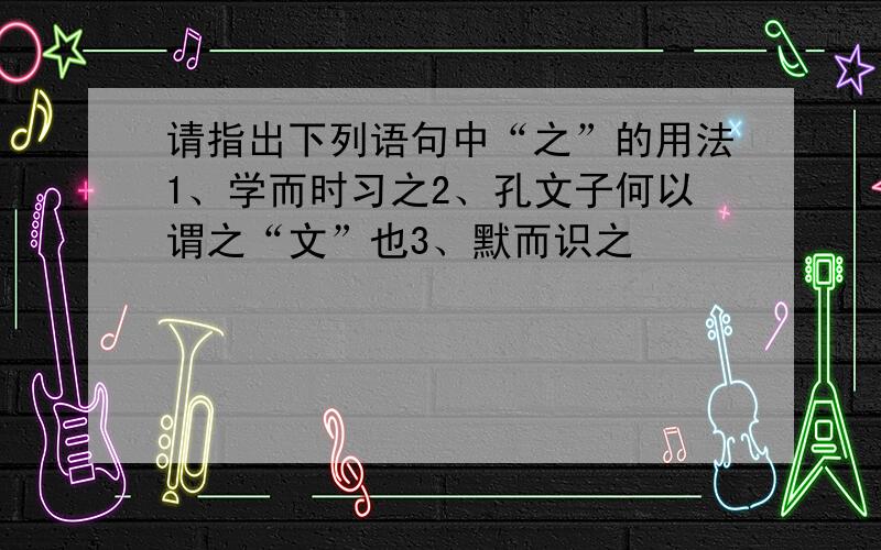 请指出下列语句中“之”的用法1、学而时习之2、孔文子何以谓之“文”也3、默而识之