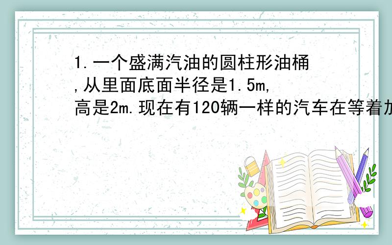 1.一个盛满汽油的圆柱形油桶,从里面底面半径是1.5m,高是2m.现在有120辆一样的汽车在等着加油（油箱里原都没有油）.每辆汽车油箱能装汽油120dm立方.这个圆柱形油桶里的汽油能不能将这120辆