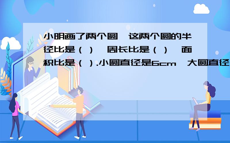 小明画了两个圆,这两个圆的半径比是（）,周长比是（）,面积比是（）.小圆直径是6cm,大圆直径是10cm.急用,0...