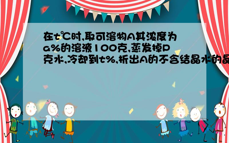 在t℃时,取可溶物A其浓度为a%的溶液100克,蒸发掉P克水,冷却到t%,析出A的不含结晶水的晶体g克,则在t%时,A的溶解度为多少?