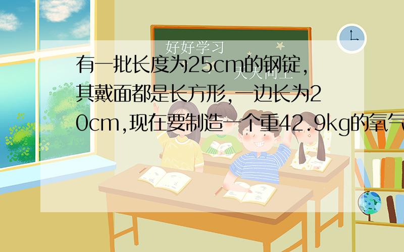 有一批长度为25cm的钢锭,其戴面都是长方形,一边长为20cm,现在要制造一个重42.9kg的氧气瓶,需要截面的另一边长为多少的钢锭？（钢的密度7.89g/cm3