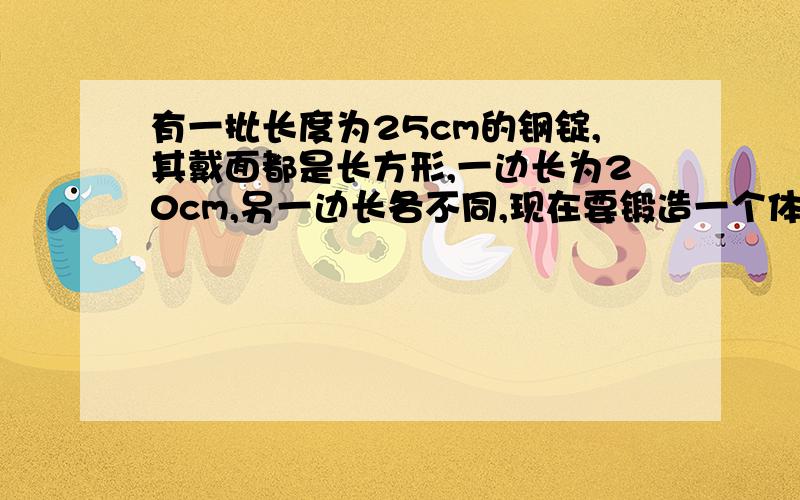 有一批长度为25cm的钢锭,其戴面都是长方形,一边长为20cm,另一边长各不同,现在要锻造一个体积为37500cm^3的正方体铁锭,则需要载面的另一边长为多少的铁锭?亲,要快啊,过程要清楚啊!3Q了~