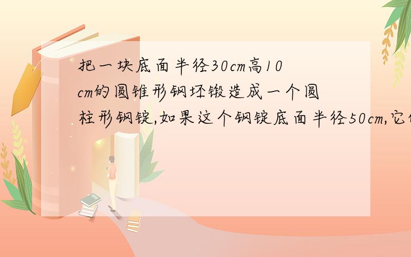 把一块底面半径30cm高10cm的圆锥形钢坯锻造成一个圆柱形钢锭,如果这个钢锭底面半径50cm,它的高是多少cm