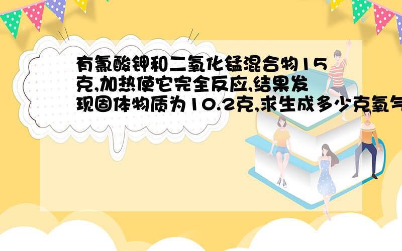 有氯酸钾和二氧化锰混合物15克,加热使它完全反应,结果发现固体物质为10.2克,求生成多少克氧气?