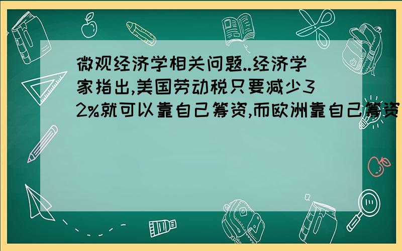 微观经济学相关问题..经济学家指出,美国劳动税只要减少32%就可以靠自己筹资,而欧洲靠自己筹资需要54%,一些学者估计,美国资本税减少大于50%就可以靠自己支付...而欧洲的这一数字是79%这短