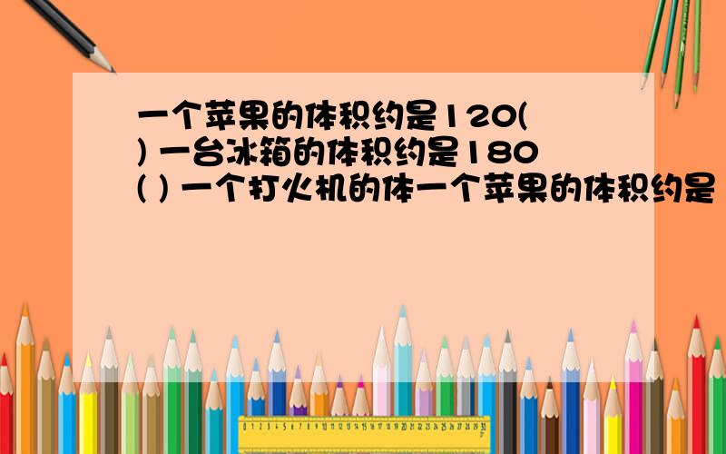 一个苹果的体积约是120( ) 一台冰箱的体积约是180( ) 一个打火机的体一个苹果的体积约是120( ) 一台冰箱的体积约是180( ) 一个打火机的体积约是12( ) 一个大冬瓜的体积约是50( ) 一辆汽车油箱容