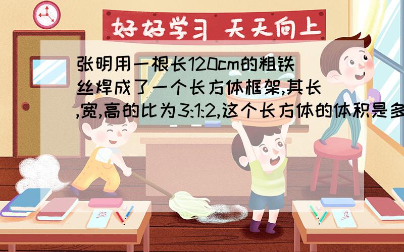 张明用一根长120cm的粗铁丝焊成了一个长方体框架,其长,宽,高的比为3:1:2,这个长方体的体积是多大?