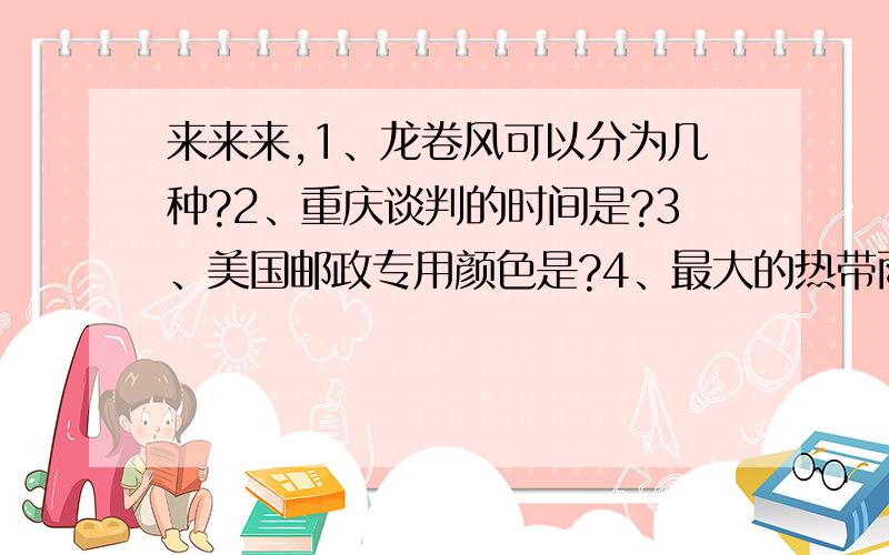 来来来,1、龙卷风可以分为几种?2、重庆谈判的时间是?3、美国邮政专用颜色是?4、最大的热带雨林是什么?5、中药业的祖师是?6、什么鸟能停在半空中?7、陆地上最大的动物是?8、什么是银河?