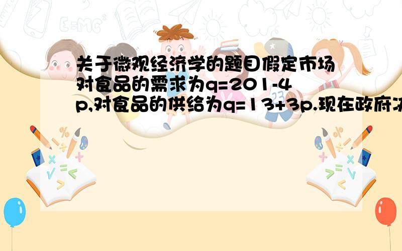 关于微观经济学的题目假定市场对食品的需求为q=201-4p,对食品的供给为q=13+3p.现在政府决定对食品实行最高限价——食品的价格不能超过23.同时政府对食品的供给者进行补贴以使食品的供给