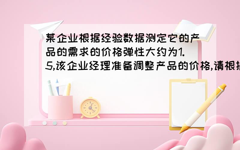 某企业根据经验数据测定它的产品的需求的价格弹性大约为1.5,该企业经理准备调整产品的价格,请根据弹性原理向该企业经理提出建议并详细陈述理由.