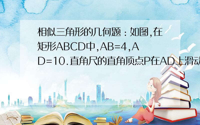 相似三角形的几何题：如图,在矩形ABCD中,AB=4,AD=10.直角尺的直角顶点P在AD上滑动时……如图所示,在矩形ABCD中,AB=4,AD=10,直角尺的直角顶点P在AD上滑动时（点P与A,D不重合）,一直角边经过点C,另