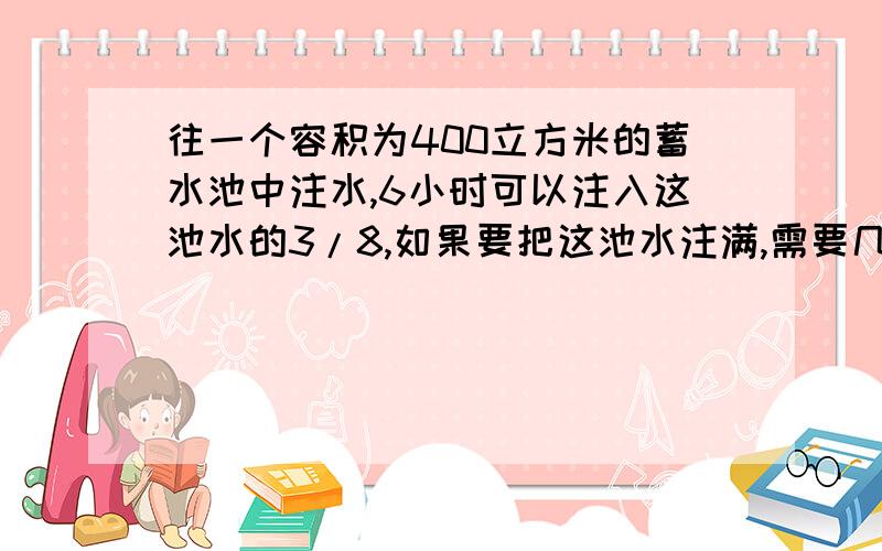 往一个容积为400立方米的蓄水池中注水,6小时可以注入这池水的3/8,如果要把这池水注满,需要几小时?