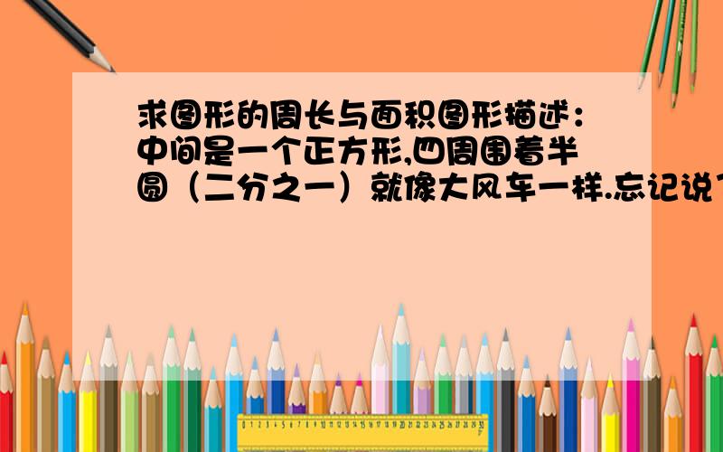 求图形的周长与面积图形描述：中间是一个正方形,四周围着半圆（二分之一）就像大风车一样.忘记说了，正方形的边长为5，正方形的四周是由四个四分之一圆围起来的（四个可以组成一个