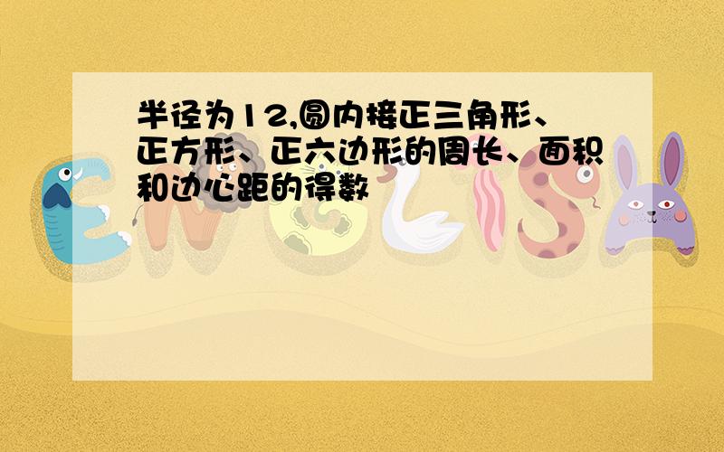 半径为12,圆内接正三角形、正方形、正六边形的周长、面积和边心距的得数