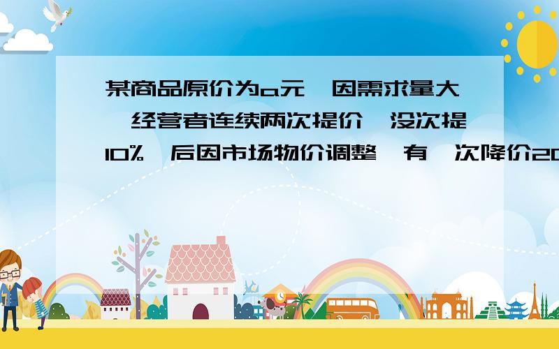 某商品原价为a元,因需求量大、经营者连续两次提价、没次提10%,后因市场物价调整、有一次降价20%,降...某商品原价为a元,因需求量大、经营者连续两次提价、没次提10%,后因市场物价调整、有