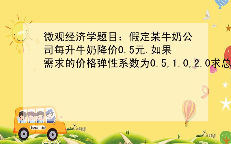 微观经济学题目：假定某牛奶公司每升牛奶降价0.5元.如果需求的价格弹性系数为0.5,1.0,2.0求总收益变化答案分别是0.25Q,0,和Q我死活算不出求解啊,我用的是价格弹性系数的公式带进去算总是有