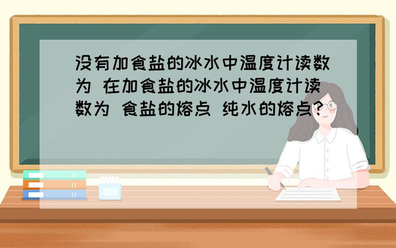 没有加食盐的冰水中温度计读数为 在加食盐的冰水中温度计读数为 食盐的熔点 纯水的熔点?