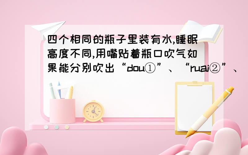 四个相同的瓶子里装有水,睡眠高度不同,用嘴贴着瓶口吹气如果能分别吹出“dou①”、“ruai②”、“mi③”、“fa④”四个音阶,则与四个音阶相对应的瓶子的序号是__、__、__、__.第一个：水