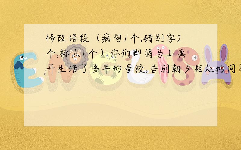 修改语段（病句1个,错别字2个,标点1个）你们即将马上离开生活了多年的母校,告别朝夕相处的同学,迈向成长的另一个阶梯.为了下一个母校留一个永久的记念,请你们每人挑选一张自己满意的