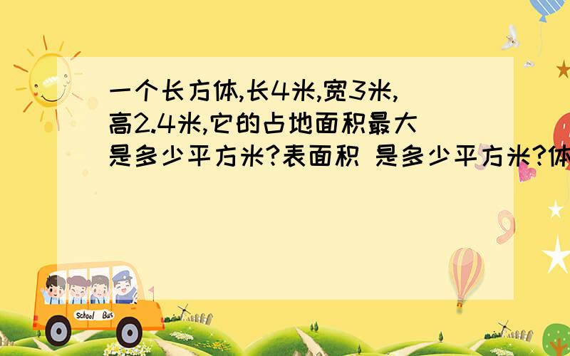 一个长方体,长4米,宽3米,高2.4米,它的占地面积最大是多少平方米?表面积 是多少平方米?体积是多少立方米?