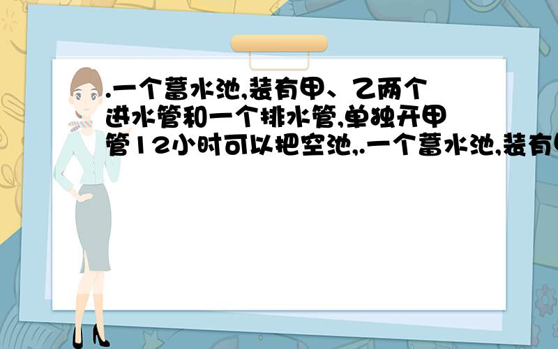 .一个蓄水池,装有甲、乙两个进水管和一个排水管,单独开甲管12小时可以把空池,.一个蓄水池,装有甲、乙两个进水管和一个排水管,单独开甲管12小时可以把空池注满,单独开乙管16小时可以把