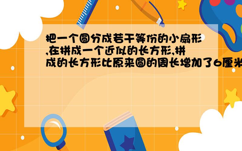 把一个圆分成若干等份的小扇形,在拼成一个近似的长方形,拼成的长方形比原来圆的周长增加了6厘米这个近似长方形的面积是（）平方厘米,纠结,