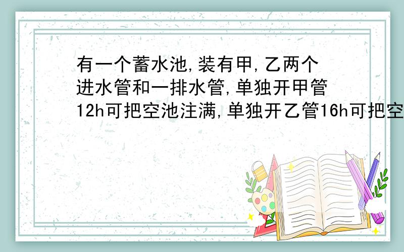 有一个蓄水池,装有甲,乙两个进水管和一排水管,单独开甲管12h可把空池注满,单独开乙管16h可把空池注满,单独开排水管15h可把满池的水放完,现甲、乙两管同时开6h后关闭乙管,打开排水管,问再