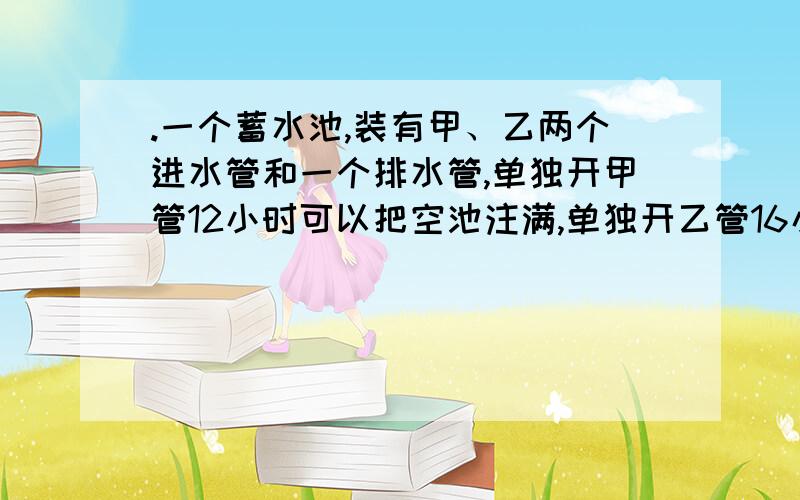 .一个蓄水池,装有甲、乙两个进水管和一个排水管,单独开甲管12小时可以把空池注满,单独开乙管16小时可以把空池注满,单独开排水管15小时可以把满池的水放完,现在甲、乙两管同时开6小时后