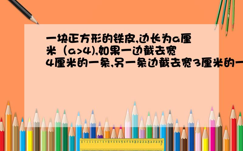 一块正方形的铁皮,边长为a厘米（a>4),如果一边截去宽4厘米的一条,另一条边截去宽3厘米的一条,求剩下的