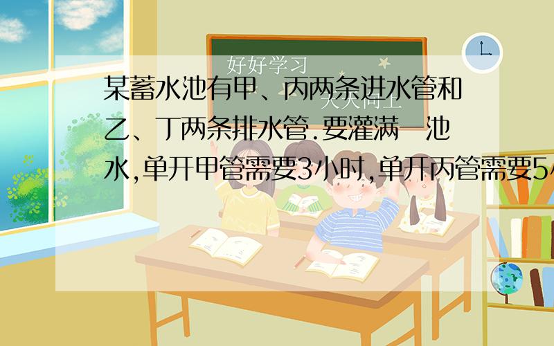 某蓄水池有甲、丙两条进水管和乙、丁两条排水管.要灌满一池水,单开甲管需要3小时,单开丙管需要5小时;要排光一池水,单开乙管需要4小时,单开丁管需要6小时.现在池内有1/6池水,如果按甲、