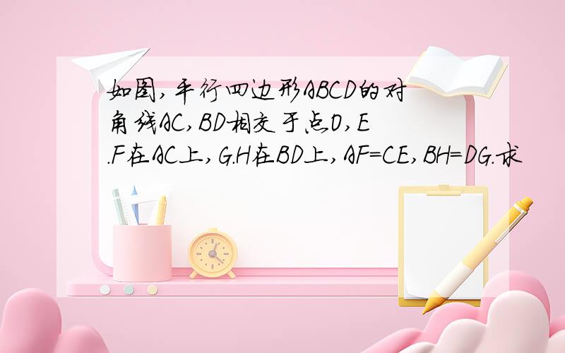 如图,平行四边形ABCD的对角线AC,BD相交于点O,E.F在AC上,G.H在BD上,AF=CE,BH=DG.求