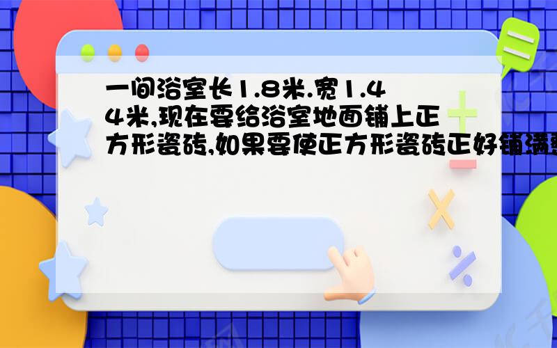 一间浴室长1.8米.宽1.44米,现在要给浴室地面铺上正方形瓷砖,如果要使正方形瓷砖正好铺满整个浴室不切割,正方形的瓷砖的边长最长是多少厘米