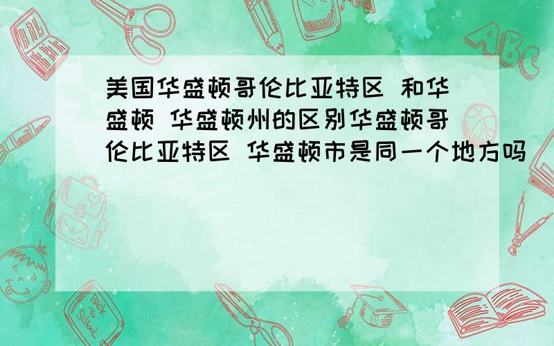 美国华盛顿哥伦比亚特区 和华盛顿 华盛顿州的区别华盛顿哥伦比亚特区 华盛顿市是同一个地方吗   是华盛顿市