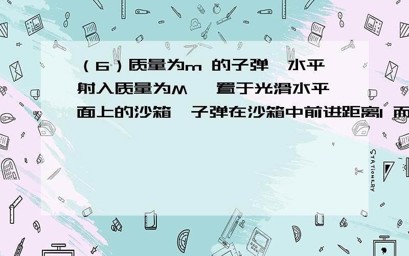 （6）质量为m 的子弹,水平射入质量为M 、置于光滑水平面上的沙箱,子弹在沙箱中前进距离l 而静止,同时沙箱向前运动的距离为s ,此后子弹与沙箱一起以共同速度v 匀速运动,则子弹受到的平均