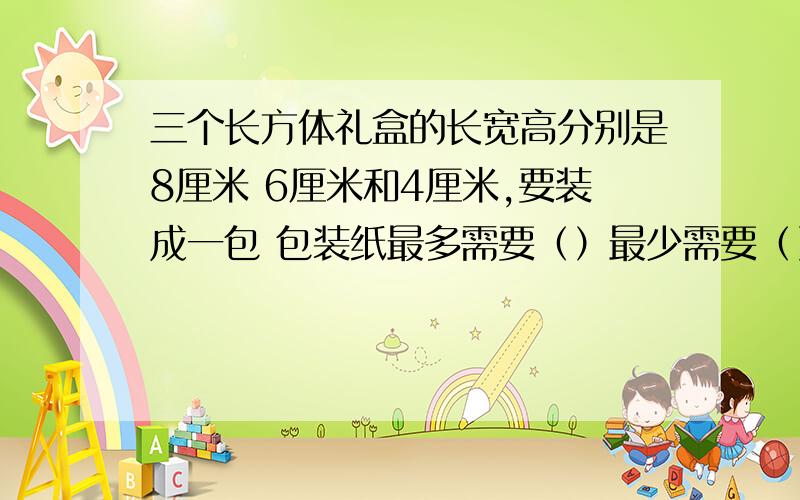 三个长方体礼盒的长宽高分别是8厘米 6厘米和4厘米,要装成一包 包装纸最多需要（）最少需要（）括号后面是平方厘米.