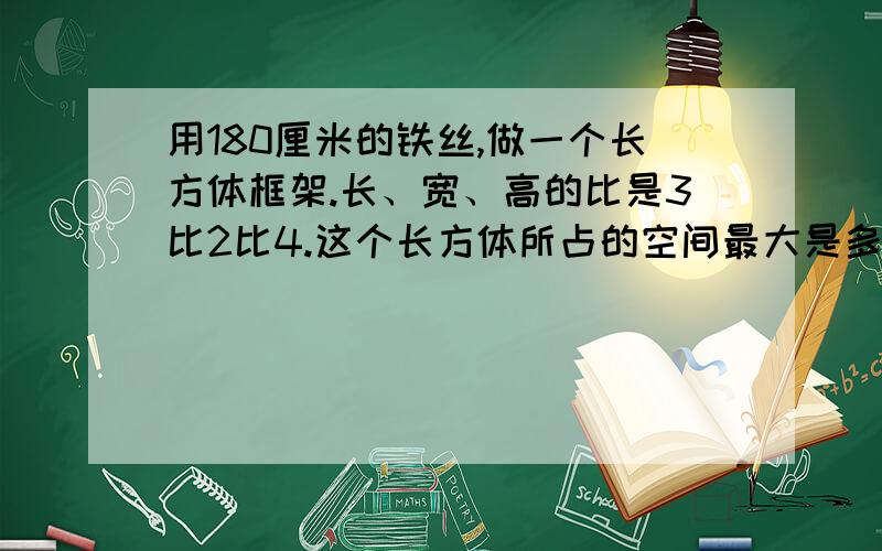 用180厘米的铁丝,做一个长方体框架.长、宽、高的比是3比2比4.这个长方体所占的空间最大是多少立方厘米