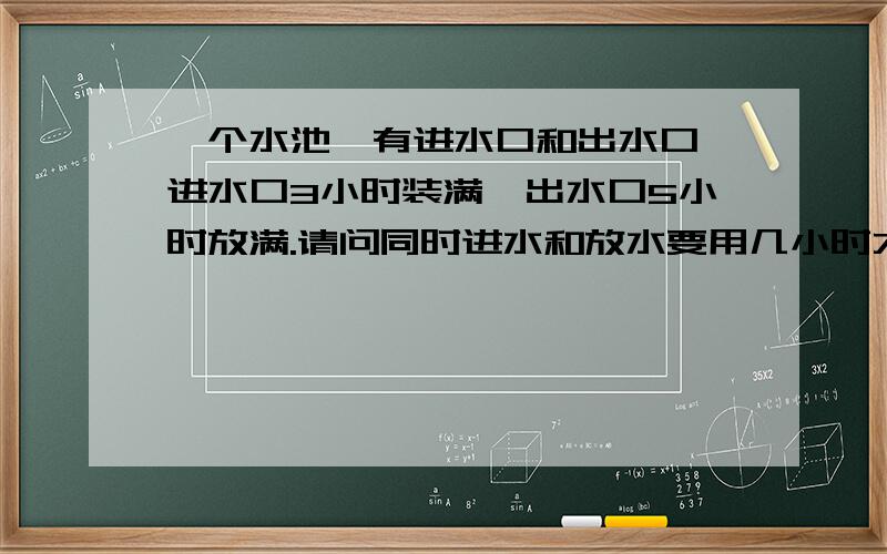 一个水池,有进水口和出水口,进水口3小时装满,出水口5小时放满.请问同时进水和放水要用几小时才能装满清说出这道题的全过程.谢谢请填写完整      无聊人士请离开     对不起我那个“出水