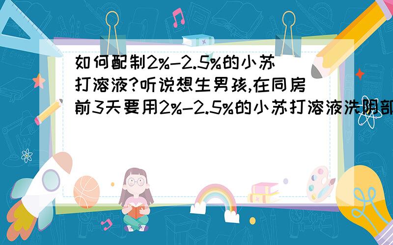 如何配制2%-2.5%的小苏打溶液?听说想生男孩,在同房前3天要用2%-2.5%的小苏打溶液洗阴部,请大家告之,